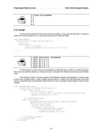 Programação Básica em Java Profa. Patrícia Augustin Jaques 
25 
c:>java ContinueDemo 0 1 2 3 4 5 6 7 8 9 
2.12.7 break 
O termo break é usado para interromper um bloco de código, ou seja, para sair desse bloco. É usado no switch, como vimos na seção 2.12.2, e para interromper laços (for, while, do-while). class TestaBreak { public static void main (String args []) { int a = 0; while (true) { if (a == 5) break; System.out.println ("O valor de a é = " + a++); } } } 
c:jdk1.3binjava TestaBreak O valor de a é = 0 O valor de a é = 1 O valor de a é = 2 O valor de a é = 3 O valor de a é = 4 
O break também é usado como uma substituição da declaração goto, contida em muitas linguagens. Para esse uso, devemos declarar um rótulo para onde a execução será desviada após passar pelo comando break. Para nomear um bloco, é preciso escolher um identificador permitido pela linguagem e o colocar antes do bloco que se deseja rotular, o qual é seguido de dois pontos (:). Depois você pode referenciar esse rótulo como um argumento para uma declaração break, fazendo com que a execução continue depois do final do bloco rotulado. Class TestaBreakRotulado { public static void main (String args []) { loop1: while (true) { for (int i=0; i<10; i++) { if (i==7) break loop1; // vai para o final do bloco do loop1 System.out.println ("i= "+i); } } // do while do loop1 loop2: while (true) { System.out.println ("Voltou para o while do loop2!"); for (int j=0; j<10; ++j) { if (j==3) break loop2; for (int k=0; k<10; k++) { // Volta a execução para o laço 2 if (k==3) continue loop2; System.out.println ("k= "+k); } } } // do while do loop 2 } // da void main } // da classe  