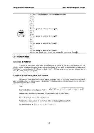 Programação Básica em Java Profa. Patrícia Augustin Jaques 
26 
c:jdk1.3bin>java TestaBreakRotulado i= 0 i= 1 i= 2 i= 3 i= 4 i= 5 i= 6 Voltou para o while do loop2! k= 0 k= 1 k= 2 Voltou para o while do loop2! k= 0 k= 1 k= 2 Voltou para o while do loop2! k= 0 k= 1 k= 2 Voltou para o while do loop2! <Entra em loop por causa do comando continue loop2> 
2.13 Exercícios 
Exercício 1: Fatorial O fatorial de um número é calculado multiplicando-se os valores de um até o valor especificado. Um número fatorial é representado pelo número do fatorial seguido de um ponto de exclamação. Por exemplo o fatorial de 4 é representado por 4! e é igual a : 1 x 2 x 3 x 4 = 24. Faça um programa java que calcule a fatorial de 2, 4, 6 e 10. Dica : Use o laço for. Exercício 2: Distância entre dois pontos Escreva uma classe Java que contenha apenas o método main( ). Você deve passar como parâmetro para o método main( ) as coordenadas x, y de pontos. O método calcula a distância Euclidiana ente estes dois pontos e exibe o resultado na tela. 
Dicas: 
Distância Euclidiana entre 2 pontos P e Q : Para calcular o quadrado de um número, utilize o método pow da classe Math : 32=9  double res = Math.pow(3,2); Para calcular a raiz quadrada de um número, utilize o método sqrt da classe Math: raiz quadrada de 9  double res = Math.sqrt(9);  