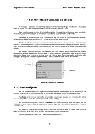 Programação Básica em Java Profa. Patrícia Augustin Jaques 
27 
3 Fundamentos da Orientação a Objetos 
A orientação a objetos é uma tecnologia de desenvolvimento composta por metodologias e linguagens usada na análise, no projeto e na implementação de programas (Albuquerque, 1999). Para entendermos os conceitos de orientação a objetos é necessário entendermos o que é um objeto. Por exemplo, consideremos objetos do mundo real: seu cachorro, seu computador, sua bicicleta. Os objetos do mundo real têm duas características: eles tem estado e comportamento. Por exemplo, cachorros tem estados (nome, cor, tamanho) e comportamentos (latir, andar, correr). Objetos de software, assim como objetos do mundo real, possuem estado (variáveis) e comportamento (métodos). Podemos representar objetos do mundo real através de objetos de software (por exemplo, um livro), assim como também podemos modelar conceitos abstratos (por exemplo, uma ação do usuário em uma interface gráfica). Por exemplo, considere um objeto que representa uma conta corrente em um sistema bancário. Através dos métodos, pode-se, por exemplo, depositar e sacar. Além dos métodos responsáveis pelos serviços, o objeto deve conter dados, como o nome do dono da conta e o valor do saldo. Como estes dados geralmente estão protegidos, e não podem ser acessados diretamente, o acesso aos dados é feito através dos métodos. 
Figura 1: Exemplo de um Objeto 
3.1 Classes e Objetos 
Em um programa orientado a objetos normalmente existem vários objetos de um mesmo tipo. Por exemplo, um programa de controle de estoque de uma livraria pode conter vários clientes e vários livros. As classes descrevem as informações armazenadas e os serviços providos por um objeto. Em outras palavras, são padrões a partir dos quais os objetos são criados (código). Em um programa orientado a objetos, um objeto é uma instância de uma classe. Os objetos que são instâncias de uma mesma classe armazenam os mesmos tipos de informações e apresentam o mesmo comportamento. Em Java uma classe é definida pela palavra-chave class seguida do nome da classe. Para ilustrar os novos conceitos que serão vistos neste capítulo, vejamos o exemplo da conta corrente. A conta corrente é uma classe que é definida da seguinte maneira:  