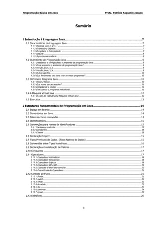 Programação Básica em Java Profa. Patrícia Augustin Jaques 
3 
Sumário 
1 Introdução à Linguagem Java ............................................................................................ 7 
1.1 Características da Linguagem Java ...................................................................................................... 7 
1.1.1 Parecida com C, C++: .................................................................................................................................... 7 
1.1.2 Orientada a Objetos:....................................................................................................................................... 7 
1.1.3 Compilada e Interpretada: .............................................................................................................................. 7 
1.1.4 Segura: .......................................................................................................................................................... 8 
1.1.5 Suporta concorrência: ..................................................................................................................................... 8 
1.2 O Ambiente de Programação Java ....................................................................................................... 9 
1.2.1 Instalando e configurando o ambiente de programação Java ............................................................................. 9 
1.2.2 Onde encontro o ambiente de programação Java? ............................................................................................ 9 
1.2.3 Versão Java 1.1.x ........................................................................................................................................... 9 
1.2.4 Versão Java 1.2.x ........................................................................................................................................... 9 
1.2.5 Outras opções .............................................................................................................................................. 10 
1.2.6 Que ferramenta uso para criar os meus programas? ....................................................................................... 10 
1.3 O Primeiro Programa Java ................................................................................................................ 10 
1.3.1 Passo a Passo ............................................................................................................................................... 10 
1.3.2 Que nome dar ao arquivo? ............................................................................................................................ 11 
1.3.3 Compilando o código .................................................................................................................................... 11 
1.3.4 Executando o programa HelloWorld ............................................................................................................... 11 
1.4 A Máquina Virtual Java ..................................................................................................................... 12 
1.4.1 O Ciclo de Vida de uma Máquina Virtual Java ................................................................................................. 12 
1.5 Exercícios ........................................................................................................................................ 13 
2 Estruturas Fundamentais de Programação em Java ........................................................ 14 
2.1 Espaço em Branco ........................................................................................................................... 14 
2.2 Comentários em Java ....................................................................................................................... 14 
2.3 Palavras-chave reservadas ................................................................................................................ 14 
2.4 Identificadores................................................................................................................................. 15 
2.5 Convenções para nomes de identificadores ........................................................................................ 15 
2.5.1 Variáveis e métodos ...................................................................................................................................... 15 
2.5.2 Constantes ................................................................................................................................................... 15 
2.5.3 Classes ........................................................................................................................................................ 15 
2.6 Declaração Import ........................................................................................................................... 15 
2.7 Tipos Primitivos de Dados (Tipos Nativos de Dados) .......................................................................... 15 
2.8 Conversões entre Tipos Numéricos .................................................................................................... 16 
2.9 Declaração e Inicialização de Valores ................................................................................................. 17 
2.10 Constantes .................................................................................................................................... 17 
2.11 Operadores ................................................................................................................................... 17 
2.11.1 Operadores Aritméticos ............................................................................................................................... 18 
2.11.2 Operadores Relacionais ............................................................................................................................... 18 
2.11.3 Operadores Lógicos .................................................................................................................................... 18 
2.11.4 Operadores Bit-a-Bit ................................................................................................................................... 19 
2.11.5 Operador if-then-else ternário ..................................................................................................................... 20 
2.11.6 Precedência de Operadores ......................................................................................................................... 21 
2.12 Controle de Fluxo ........................................................................................................................... 21 
2.12.1 if-else ......................................................................................................................................................... 21 
2.12.2 switch ........................................................................................................................................................ 22 
2.12.3 while .......................................................................................................................................................... 23 
2.12.4 do-while ..................................................................................................................................................... 23 
2.12.5 for ............................................................................................................................................................. 24 
2.12.6 continue ..................................................................................................................................................... 24 
2.12.7 break ......................................................................................................................................................... 25 
2.13 Exercícios ...................................................................................................................................... 26  