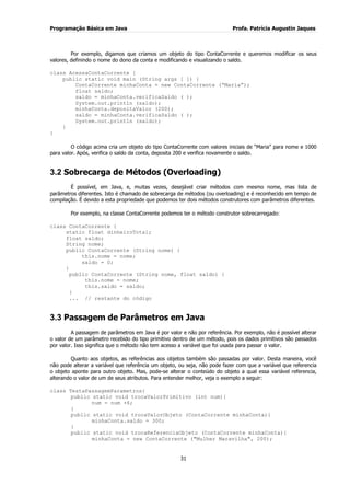 Programação Básica em Java Profa. Patrícia Augustin Jaques 
31 
Por exemplo, digamos que criamos um objeto do tipo ContaCorrente e queremos modificar os seus valores, definindo o nome do dono da conta e modificando e visualizando o saldo. class AcessaContaCorrente { public static void main (String args [ ]) { ContaCorrente minhaConta = new ContaCorrente (“Maria”); float saldo; saldo = minhaConta.verificaSaldo ( ); System.out.println (saldo); minhaConta.depositaValor (200); saldo = minhaConta.verificaSaldo ( ); System.out.println (saldo); } } O código acima cria um objeto do tipo ContaCorrente com valores iniciais de “Maria” para nome e 1000 para valor. Após, verifica o saldo da conta, deposita 200 e verifica novamente o saldo. 
3.2 Sobrecarga de Métodos (Overloading) 
É possível, em Java, e, muitas vezes, desejável criar métodos com mesmo nome, mas lista de parâmetros diferentes. Isto é chamado de sobrecarga de métodos (ou overloading) e é reconhecido em tempo de compilação. É devido a esta propriedade que podemos ter dois métodos construtores com parâmetros diferentes. Por exemplo, na classe ContaCorrente podemos ter o método construtor sobrecarregado: class ContaCorrente { static float dinheiroTotal; float saldo; String nome; public ContaCorrente (String nome) { this.nome = nome; saldo = 0; } public ContaCorrente (String nome, float saldo) { this.nome = nome; this.saldo = saldo; } ... // restante do código 
3.3 Passagem de Parâmetros em Java 
A passagem de parâmetros em Java é por valor e não por referência. Por exemplo, não é possível alterar o valor de um parâmetro recebido do tipo primitivo dentro de um método, pois os dados primitivos são passados por valor. Isso significa que o método não tem acesso a variável que foi usada para passar o valor. Quanto aos objetos, as referências aos objetos também são passadas por valor. Desta maneira, você não pode alterar a variável que referência um objeto, ou seja, não pode fazer com que a variável que referencia o objeto aponte para outro objeto. Mas, pode-se alterar o conteúdo do objeto a qual essa variável referencia, alterando o valor de um de seus atributos. Para entender melhor, veja o exemplo a seguir: class TestaPassagemParametros{ public static void trocaValorPrimitivo (int num){ num = num +6; } public static void trocaValorObjeto (ContaCorrente minhaConta){ minhaConta.saldo = 300; } public static void trocaReferenciaObjeto (ContaCorrente minhaConta){ minhaConta = new ContaCorrente ("Mulher Maravilha", 200);  