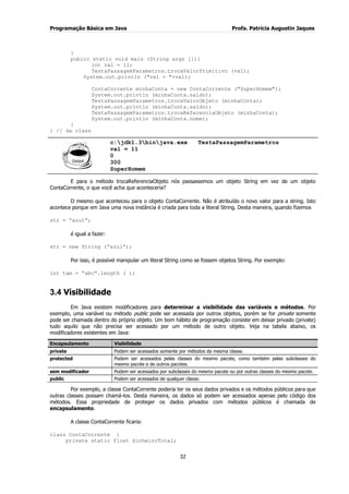 Programação Básica em Java Profa. Patrícia Augustin Jaques 
32 
} public static void main (String args []){ int val = 11; TestaPassagemParametros.trocaValorPrimitivo (val); System.out.println ("val = "+val); ContaCorrente minhaConta = new ContaCorrente ("SuperHomem"); System.out.println (minhaConta.saldo); TestaPassagemParametros.trocaValorObjeto (minhaConta); System.out.println (minhaConta.saldo); TestaPassagemParametros.trocaReferenciaObjeto (minhaConta); System.out.println (minhaConta.nome); } } // da class 
c:jdk1.3binjava.exe TestaPassagemParametros val = 11 0 300 SuperHomem 
E para o método trocaReferenciaObjeto nós passassemos um objeto String em vez de um objeto ContaCorrente, o que você acha que aconteceria? O mesmo que aconteceu para o objeto ContaCorrente. Não é atribuído o novo valor para a string. Isto acontece porque em Java uma nova instância é criada para toda a literal String. Desta maneira, quando fizemos str = “azul”; é igual a fazer: str = new String (“azul”); Por isso, é possível manipular um literal String como se fossem objetos String. Por exemplo: 
int tam = “abc”.length ( ); 
3.4 Visibilidade 
Em Java existem modificadores para determinar a visibilidade das variáveis e métodos. Por exemplo, uma variável ou método public pode ser acessada por outros objetos, porém se for private somente pode ser chamada dentro do próprio objeto. Um bom hábito de programação consiste em deixar privado (private) tudo aquilo que não precisa ser acessado por um método de outro objeto. Veja na tabela abaixo, os modificadores existentes em Java: Encapsulamento Visibilidade 
private 
Podem ser acessados somente por métodos da mesma classe. 
protected 
Podem ser acessados pelas classes do mesmo pacote, como também pelas subclasses do mesmo pacote e de outros pacotes. 
sem modificador 
Podem ser acessados por subclasses do mesmo pacote ou por outras classes do mesmo pacote. 
public 
Podem ser acessados de qualquer classe. 
Por exemplo, a classe ContaCorrente poderia ter os seus dados privados e os métodos públicos para que outras classes possam chamá-los. Desta maneira, os dados só podem ser acessados apenas pelo código dos métodos. Essa propriedade de proteger os dados privados com métodos públicos é chamada de encapsulamento. A classe ContaCorrente ficaria: class ContaCorrente { private static float dinheiroTotal;  