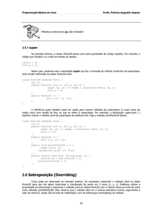 Programação Básica em Java Profa. Patrícia Augustin Jaques 
34 
Métodos construtores não são herdados! 
3.5.1 super 
No exemplo anterior, a classe Ponto3D possui uma certa quantidade de código repetido. Por exemplo, o código que inicializa x e y está em ambas as classes: this.x = x; this.y = y; Nesse caso, podemos usar a declaração super que faz a chamada do método construtor da superclasse. Uma versão melhorada da classe Ponto3D seria: class Ponto3D extends Ponto { int z; public Ponto3D (int x, int y, int z) { super (x, y); // chama o construtor Ponto (x, y) this.z = z; } public Ponto3D ( ) { this (-1, -1, -1); } } A referência super também pode ser usada para chamar métodos da superclasse. O super pode ser usado como uma versão do this, ao que se refere à superclasse. Por exemplo, a declaração super.print ( ) significa chamar o método print da superclasse da instância this. Veja o método printPonto3D abaixo: class Ponto3D extends Ponto { int z; public Ponto3D (int x, int y, int z) { super (x, y); // chama o construtor Ponto (x, y) this.z = z; } public Ponto3D ( ) { this (-1, -1, -1); } public void printPonto3D ( ) { super.print (); System.out.print (", "+z); } public static void main (String args []) { Ponto3D p3 = new Ponto3D ( ); p3.printPonto3D ( ); } } 
3.6 Sobreposição (Overriding) 
Como pode ser observado no exemplo anterior, foi necessário reescrever o método print na classe Ponto3D para que ele agora imprimisse a coordenada do ponto em 3 eixos (x, y, z). Podemos utilizar a propriedade de sobrecarga e reescrever o método print na classe Ponto3D com o mesmo nome ao invés de outro como utilizado (printPonto3D). Mas, observe que o método deve ter a mesma assinatura (nome, argumentos e valor de retorno), senão não se trata de redefinição e sim de sobrecarga (overloading) do método.  