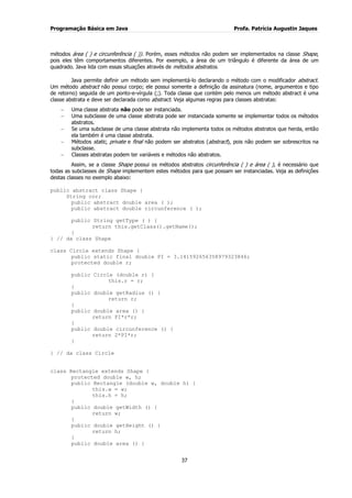 Programação Básica em Java Profa. Patrícia Augustin Jaques 
37 
métodos área ( ) e circunferência ( )). Porém, esses métodos não podem ser implementados na classe Shape, pois eles têm comportamentos diferentes. Por exemplo, a área de um triângulo é diferente da área de um quadrado. Java lida com essas situações através de métodos abstratos. Java permite definir um método sem implementá-lo declarando o método com o modificador abstract. Um método abstract não possui corpo; ele possui somente a definição da assinatura (nome, argumentos e tipo de retorno) seguida de um ponto-e-vírgula (;). Toda classe que contém pelo menos um método abstract é uma classe abstrata e deve ser declarada como abstract. Veja algumas regras para classes abstratas: Uma classe abstrata não pode ser instanciada. Uma subclasse de uma classe abstrata pode ser instanciada somente se implementar todos os métodos abstratos. Se uma subclasse de uma classe abstrata não implementa todos os métodos abstratos que herda, então ela também é uma classe abstrata. Métodos static, private e final não podem ser abstratos (abstract), pois não podem ser sobrescritos na subclasse. Classes abstratas podem ter variáveis e métodos não abstratos. 
Assim, se a classe Shape possui os métodos abstratos circunferência ( ) e área ( ), é necessário que todas as subclasses de Shape implementem estes métodos para que possam ser instanciadas. Veja as definições destas classes no exemplo abaixo: public abstract class Shape { String cor; public abstract double area ( ); public abstract double circunference ( ); public String getType ( ) { return this.getClass().getName(); } } // da class Shape class Circle extends Shape { public static final double PI = 3.141592656358979323846; protected double r; public Circle (double r) { this.r = r; } public double getRadius () { return r; } public double area () { return PI*r*r; } public double circunference () { return 2*PI*r; } } // da class Circle class Rectangle extends Shape { protected double w, h; public Rectangle (double w, double h) { this.w = w; this.h = h; } public double getWidth () { return w; } public double getHeight () { return h; } public double area () {  