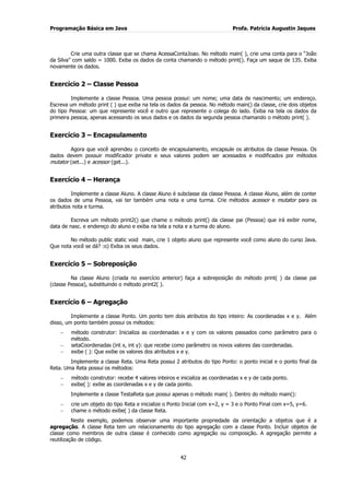 Programação Básica em Java Profa. Patrícia Augustin Jaques 
42 
Crie uma outra classe que se chama AcessaContaJoao. No método main( ), crie uma conta para o “João da Silva” com saldo = 1000. Exiba os dados da conta chamando o método print(). Faça um saque de 135. Exiba novamente os dados. Exercício 2 – Classe Pessoa Implemente a classe Pessoa. Uma pessoa possui: um nome; uma data de nascimento; um endereço. Escreva um método print ( ) que exiba na tela os dados da pessoa. No método main() da classe, crie dois objetos do tipo Pessoa: um que represente você e outro que represente o colega do lado. Exiba na tela os dados da primeira pessoa, apenas acessando os seus dados e os dados da segunda pessoa chamando o método print( ). Exercício 3 – Encapsulamento Agora que você aprendeu o conceito de encapsulamento, encapsule os atributos da classe Pessoa. Os dados devem possuir modificador private e seus valores podem ser acessados e modificados por métodos mutator (set...) e acessor (get...). Exercício 4 – Herança Implemente a classe Aluno. A classe Aluno é subclasse da classe Pessoa. A classe Aluno, além de conter os dados de uma Pessoa, vai ter também uma nota e uma turma. Crie métodos acessor e mutator para os atributos nota e turma. Escreva um método print2() que chame o método print() da classe pai (Pessoa) que irá exibir nome, data de nasc. e endereço do aluno e exiba na tela a nota e a turma do aluno. No método public static void main, crie 1 objeto aluno que represente você como aluno do curso Java. Que nota você se dá? :o) Exiba os seus dados. Exercício 5 – Sobreposição Na classe Aluno (criada no exercício anterior) faça a sobreposição do método print( ) da classe pai (classe Pessoa), substituindo o método print2( ). Exercício 6 – Agregação Implemente a classe Ponto. Um ponto tem dois atributos do tipo inteiro: As coordenadas x e y. Além disso, um ponto também possui os métodos: método construtor: Inicializa as coordenadas x e y com os valores passados como parâmetro para o método. setaCoordenadas (int x, int y): que recebe como parâmetro os novos valores das coordenadas. exibe ( ): Que exibe os valores dos atributos x e y. 
Implemente a classe Reta. Uma Reta possui 2 atributos do tipo Ponto: o ponto inicial e o ponto final da Reta. Uma Reta possui os métodos: método construtor: recebe 4 valores inteiros e inicializa as coordenadas x e y de cada ponto. exibe( ): exibe as coordenadas x e y de cada ponto. 
Implemente a classe TestaReta que possui apenas o método main( ). Dentro do método main(): crie um objeto do tipo Reta e inicialize o Ponto Inicial com x=2, y = 3 e o Ponto Final com x=5, y=6. chame o método exibe( ) da classe Reta. 
Neste exemplo, podemos observar uma importante propriedade da orientação a objetos que é a agregação. A classe Reta tem um relacionamento do tipo agregação com a classe Ponto. Incluir objetos de classe como membros de outra classe é conhecido como agregação ou composição. A agregação permite a reutilização de código.  