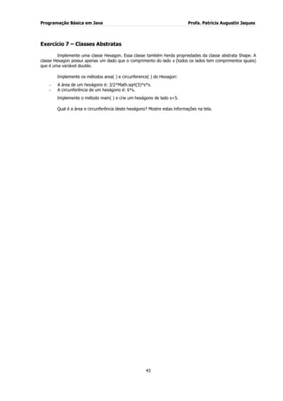 Programação Básica em Java Profa. Patrícia Augustin Jaques 
43 
Exercício 7 – Classes Abstratas Implemente uma classe Hexagon. Essa classe também herda propriedades da classe abstrata Shape. A classe Hexagon possui apenas um dado que o comprimento do lado s (todos os lados tem comprimentos iguais) que é uma variável double. Implemente os métodos area( ) e circunference( ) do Hexagon: A área de um hexágono é: 3/2*Math.sqrt(3)*s*s. A circunferência de um hexágono é: 6*s. 
Implemente o método main( ) e crie um hexágono de lado s=5. Qual é a área e circunferência deste hexágono? Mostre estas informações na tela.  