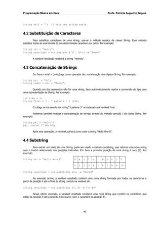 Programação Básica em Java Profa. Patrícia Augustin Jaques 
45 
String str2 = “”; // cria uma string vazia 
4.2 Substituição de Caracteres 
Para substituir caracteres de uma string, usa-se o método replace da classe String. Esse método substitui todas as ocorrências de um determinado caractere por outro. Por exemplo: String str = “Hello”; String resultado = str.replace („l‟, „w‟); “Hewwo” A variável resultado receberá a string “Hewwo”. 
4.3 Concatenação de Strings 
Em Java o sinal + (mais) age como operador de concatenação dos objetos String. Por exemplo: String str = “Oi”; String texto = str + “Mundo”; Quando um dos operandos não for uma string, Java automaticamente realiza a conversão do tipo para uma representação de String. Por exemplo: int três = 3; String final = 3 + “ palavra “ + três; O código acima resulta na string “3 palavra 3” armazenada na variável final. Podemos também realizar a concatenação de strings através do método concat( ) da classe String. Por exemplo: String pal = “Hello”; pal. concat (“ World); Após esta operação, a variável pal terá como valor a string “Hello World”. 
4.4 Substring 
Para extrair um texto de uma String, pode ser usado o método substring, que retorna uma nova string com o trecho selecionado nas posições indicadas. Em Java a primeira posição de uma string é zero (0). Por exemplo: 
String str = “Hello World”; 
H 
e 
l 
l 
o 
W 
o 
r 
l 
D 
0 
1 
2 
3 
4 
5 
6 
7 
8 
9 
10 
String resultado = str.substring (6); “World” No exemplo acima, a variável resultado conterá uma nova string formada por todos os caracteres a partir da posição 6 até o final da string contida na variável str. String resultado = str.substring (3, 8) “lo Wo” Nesse ultimo exemplo, a variável resultado receberá uma nova string que contém os caracteres que estão da posição 3 até a posição 8 exclusive (sem o caractere da posição 8).  