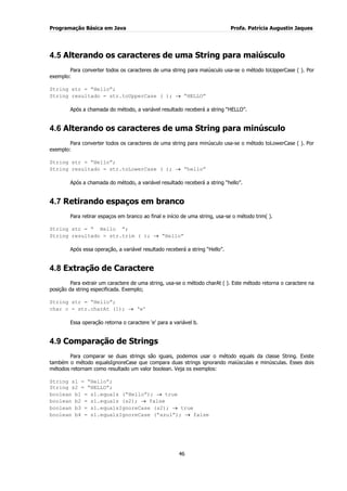Programação Básica em Java Profa. Patrícia Augustin Jaques 
46 
4.5 Alterando os caracteres de uma String para maiúsculo 
Para converter todos os caracteres de uma string para maiúsculo usa-se o método toUpperCase ( ). Por exemplo: String str = “Hello”; String resultado = str.toUpperCase ( ); “HELLO” Após a chamada do método, a variável resultado receberá a string “HELLO”. 
4.6 Alterando os caracteres de uma String para minúsculo 
Para converter todos os caracteres de uma string para minúsculo usa-se o método toLowerCase ( ). Por exemplo: String str = “Hello”; String resultado = str.toLowerCase ( ); “hello” Após a chamada do método, a variável resultado receberá a string “hello”. 
4.7 Retirando espaços em branco 
Para retirar espaços em branco ao final e início de uma string, usa-se o método trim( ). String str = “ Hello ”; String resultado = str.trim ( ); “Hello” Após essa operação, a variável resultado receberá a string “Hello”. 
4.8 Extração de Caractere 
Para extrair um caractere de uma string, usa-se o método charAt ( ). Este método retorna o caractere na posição da string especificada. Exemplo; String str = “Hello”; char c = str.charAt (1); „e‟ Essa operação retorna o caractere „e‟ para a variável b. 
4.9 Comparação de Strings 
Para comparar se duas strings são iguais, podemos usar o método equals da classe String. Existe também o método equalsIgnoreCase que compara duas strings ignorando maiúsculas e minúsculas. Esses dois métodos retornam como resultado um valor boolean. Veja os exemplos: String s1 = “Hello”; String s2 = “HELLO”; boolean b1 = s1.equals (“Hello”); true boolean b2 = s1.equals (s2); false boolean b3 = s1.equalsIgnoreCase (s2); true boolean b4 = s1.equalsIgnoreCase (“azul”); false  