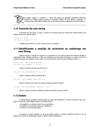 Programação Básica em Java Profa. Patrícia Augustin Jaques 
47 
O método equals e o operador == fazem dois testes de igualdade totalmente diferentes. Enquanto o método equals compara os caracteres dentro de uma String, o operador == compara duas referências de objeto para ver se elas se referem exatamente à mesma instância. 
4.10 Tamanho de uma string 
O tamanho de uma string, ou seja, o número de caracteres pode ser obtido pelo método length. Este método retorna um número inteiro. String s = “abc”; int tam = s.length( ); 3 O código acima retorna 3, já que a string s possui 3 caracteres. 
4.11 Identificando a posição de caracteres ou substrings em uma String 
Podemos buscar a posição de caracteres ou substrings em uma String através dos métodos indexOf e lastIndexOf. Estes métodos retornam o índice do caractere que está sendo procurado ou índice do início da substring buscada. Em qualquer um dos casos, se a busca não teve sucesso, esses métodos retornam –1. String str = “Hello World World2”; int pos = str.indexOf („l‟); 2 retorna o índice da primeira ocorrência de „l‟. int pos = str.lastIndexOf („l‟); 15 retorna o índice da última ocorrência de „l‟. int pos = str.indexOf (“World”); 6 retorna o índice da ocorrência do primeiro caractere da string “World”. int pos = str.lastIndexOf (“World”); 12 retorna o índice do primeiro caractere da última ocorrência da string “World”. 
4.12 Ordem 
O método String compareTo (String) pode ser usado para determinar a ordem de strings: maior que, igual ou menor que. Este método retorna um número inteiro: <0 (negativo): se a string é menor do que parâmetro; >0 (positivo): se a string é maior que o parâmetro; =0 (zero): se as strings são iguais. 
O programa a seguir classifica um array de strings usando o método compareTo (String) a fim de determinar a ordem de classificação usando o método “Bolha” (bubblesort).  