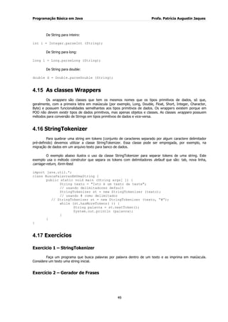 Programação Básica em Java Profa. Patrícia Augustin Jaques 
49 
De String para inteiro: int i = Integer.parseInt (String); De String para long: long l = Long.parseLong (String); De String para double: double d = Double.parseDouble (String); 
4.15 As classes Wrappers 
Os wrappers são classes que tem os mesmos nomes que os tipos primitivos de dados, só que, geralmente, com a primeira letra em maiúscula (por exemplo, Long, Double, Float, Short, Integer, Character, Byte) e possuem funcionalidades semelhantes aos tipos primitivos de dados. Os wrappers existem porque em POO não devem existir tipos de dados primitivos, mas apenas objetos e classes. As classes wrappers possuem métodos para conversão de Strings em tipos primitivos de dados e vice-versa. 
4.16 StringTokenizer 
Para quebrar uma string em tokens (conjunto de caracteres separado por algum caractere delimitador pré-definido) devemos utilizar a classe StringTokenizer. Essa classe pode ser empregada, por exemplo, na migração de dados em um arquivo texto para banco de dados. O exemplo abaixo ilustra o uso da classe StringTokenizer para separar tokens de uma string. Este exemplo usa o método construtor que separa os tokens com delimitadores default que são: tab, nova linha, carriage-return, form-feed. import java.util.*; class BuscaPalavrasEmUmaString { public static void main (String args[ ]) { String texto = "Isto é um texto de teste"; // usando delimitadores default StringTokenizer st = new StringTokenizer (texto); // usando # como delimitador // StringTokenizer st = new StringTokenizer (texto, “#”); while (st.hasMoreTokens( )) { String palavra = st.nextToken(); System.out.println (palavra); } } } 
4.17 Exercícios 
Exercicio 1 – StringTokenizer Faça um programa que busca palavras por palavra dentro de um texto e as imprima em maiúscula. Considere um texto uma string inicial. Exercício 2 – Gerador de Frases  