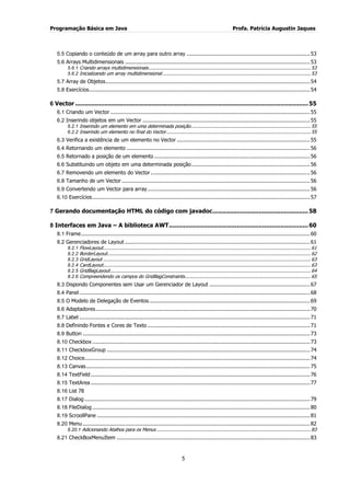Programação Básica em Java Profa. Patrícia Augustin Jaques 
5 
5.5 Copiando o conteúdo de um array para outro array ............................................................................ 53 
5.6 Arrays Multidimensionais .................................................................................................................. 53 
5.6.1 Criando arrays multidimensionais ................................................................................................................... 53 
5.6.2 Inicializando um array multidimensional ......................................................................................................... 53 
5.7 Array de Objetos .............................................................................................................................. 54 
5.8 Exercícios ........................................................................................................................................ 54 
6 Vector ............................................................................................................................... 55 
6.1 Criando um Vector ........................................................................................................................... 55 
6.2 Inserindo objetos em um Vector ....................................................................................................... 55 
6.2.1 Inserindo um elemento em uma determinada posição..................................................................................... 55 
6.2.2 Inserindo um elemento no final do Vector ...................................................................................................... 55 
6.3 Verifica a existência de um elemento no Vector .................................................................................. 55 
6.4 Retornando um elemento ................................................................................................................. 56 
6.5 Retornado a posição de um elemento ................................................................................................ 56 
6.6 Substituindo um objeto em uma determinada posição ......................................................................... 56 
6.7 Removendo um elemento do Vector .................................................................................................. 56 
6.8 Tamanho de um Vector .................................................................................................................... 56 
6.9 Convertendo um Vector para array .................................................................................................... 56 
6.10 Exercícios ...................................................................................................................................... 57 
7 Gerando documentação HTML do código com javadoc .................................................... 58 
8 Interfaces em Java – A biblioteca AWT ............................................................................ 60 
8.1 Frame ............................................................................................................................................. 60 
8.2 Gerenciadores de Layout .................................................................................................................. 61 
8.2.1 FlowLayout ................................................................................................................................................... 61 
8.2.2 BorderLayout ................................................................................................................................................ 62 
8.2.3 GridLayout ................................................................................................................................................... 63 
8.2.4 CardLayout ................................................................................................................................................... 63 
8.2.5 GridBagLayout .............................................................................................................................................. 64 
8.2.6 Compreendendo os campos do GridBagConstraints ......................................................................................... 65 
8.3 Dispondo Componentes sem Usar um Gerenciador de Layout .............................................................. 67 
8.4 Panel .............................................................................................................................................. 68 
8.5 O Modelo de Delegação de Eventos ................................................................................................... 69 
8.6 Adaptadores .................................................................................................................................... 70 
8.7 Label .............................................................................................................................................. 71 
8.8 Definindo Fontes e Cores de Texto .................................................................................................... 71 
8.9 Button ............................................................................................................................................ 73 
8.10 Checkbox ...................................................................................................................................... 73 
8.11 CheckboxGroup ............................................................................................................................. 74 
8.12 Choice........................................................................................................................................... 74 
8.13 Canvas .......................................................................................................................................... 75 
8.14 TextField ....................................................................................................................................... 76 
8.15 TextArea ....................................................................................................................................... 77 
8.16 List 78 
8.17 Dialog ........................................................................................................................................... 79 
8.18 FileDialog ...................................................................................................................................... 80 
8.19 ScroollPane ................................................................................................................................... 81 
8.20 Menu ............................................................................................................................................ 82 
8.20.1 Adicionando Atalhos para os Menus ............................................................................................................. 83 
8.21 CheckBoxMenuItem ....................................................................................................................... 83  