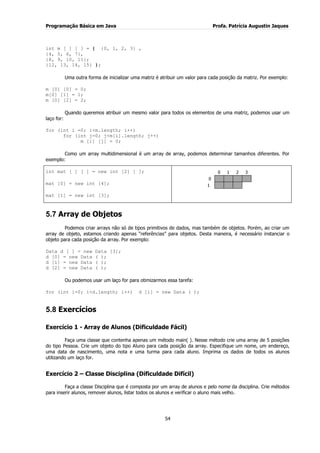 Programação Básica em Java Profa. Patrícia Augustin Jaques 
54 
int m [ ] [ ] = { {0, 1, 2, 3} , {4, 5, 6, 7}, {8, 9, 10, 11}; {12, 13, 14, 15} }; Uma outra forma de inicializar uma matriz é atribuir um valor para cada posição da matriz. Por exemplo: m [0] [0] = 0; m[0] [1] = 1; m [0] [2] = 2; Quando queremos atribuir um mesmo valor para todos os elementos de uma matriz, podemos usar um laço for: for (int i =0; i<m.length; i++) for (int j=0; j<m[i].length; j++) m [i] [j] = 0; Como um array multidimensional é um array de array, podemos determinar tamanhos diferentes. Por exemplo: 
int mat [ ] [ ] = new int [2] [ ]; mat [0] = new int [4]; mat [1] = new int [3]; 
5.7 Array de Objetos 
Podemos criar arrays não só de tipos primitivos de dados, mas também de objetos. Porém, ao criar um array de objeto, estamos criando apenas “referências” para objetos. Desta maneira, é necessário instanciar o objeto para cada posição da array. Por exemplo: Data d [ ] = new Data [3]; d [0] = new Data ( ); d [1] = new Data ( ); d [2] = new Data ( ); Ou podemos usar um laço for para otimizarmos essa tarefa: for (int i=0; i<d.length; i++) d [i] = new Data ( ); 
5.8 Exercícios 
Exercício 1 - Array de Alunos (Dificuldade Fácil) Faça uma classe que contenha apenas um método main( ). Nesse método crie uma array de 5 posições do tipo Pessoa. Crie um objeto do tipo Aluno para cada posição da array. Especifique um nome, um endereço, uma data de nascimento, uma nota e uma turma para cada aluno. Imprima os dados de todos os alunos utilizando um laço for. Exercício 2 – Classe Disciplina (Dificuldade Difícil) Faça a classe Disciplina que é composta por um array de alunos e pelo nome da disciplina. Crie métodos para inserir alunos, remover alunos, listar todos os alunos e verificar o aluno mais velho. 
0 
1 
2 
3 
0 
1 
 