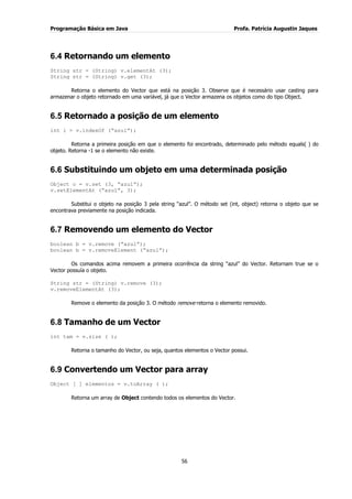 Programação Básica em Java Profa. Patrícia Augustin Jaques 
56 
6.4 Retornando um elemento 
String str = (String) v.elementAt (3); String str = (String) v.get (3); Retorna o elemento do Vector que está na posição 3. Observe que é necessário usar casting para armazenar o objeto retornado em uma variável, já que o Vector armazena os objetos como do tipo Object. 
6.5 Retornado a posição de um elemento 
int i = v.indexOf (“azul”); 
Retorna a primeira posição em que o elemento foi encontrado, determinado pelo método equals( ) do objeto. Retorna -1 se o elemento não existe. 
6.6 Substituindo um objeto em uma determinada posição 
Object o = v.set (3, “azul”); v.setElementAt (“azul”, 3); Substitui o objeto na posição 3 pela string “azul”. O método set (int, object) retorna o objeto que se encontrava previamente na posição indicada. 
6.7 Removendo um elemento do Vector 
boolean b = v.remove (“azul”); boolean b = v.removeElement (“azul”); Os comandos acima removem a primeira ocorrência da string “azul” do Vector. Retornam true se o Vector possuía o objeto. String str = (String) v.remove (3); v.removeElementAt (3); Remove o elemento da posição 3. O método remove retorna o elemento removido. 
6.8 Tamanho de um Vector 
int tam = v.size ( ); Retorna o tamanho do Vector, ou seja, quantos elementos o Vector possui. 
6.9 Convertendo um Vector para array 
Object [ ] elementos = v.toArray ( ); Retorna um array de Object contendo todos os elementos do Vector.  