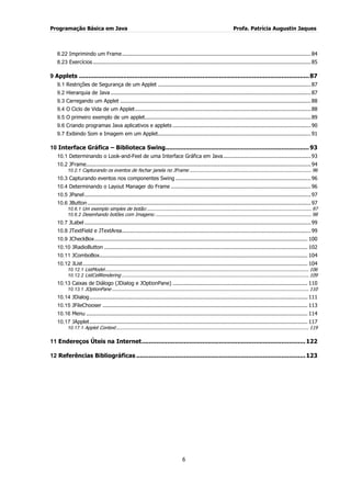 Programação Básica em Java Profa. Patrícia Augustin Jaques 
6 
8.22 Imprimindo um Frame .................................................................................................................... 84 
8.23 Exercícios ...................................................................................................................................... 85 
9 Applets ............................................................................................................................. 87 
9.1 Restrições de Segurança de um Applet .............................................................................................. 87 
9.2 Hierarquia de Java ........................................................................................................................... 87 
9.3 Carregando um Applet ..................................................................................................................... 88 
9.4 O Ciclo de Vida de um Applet ............................................................................................................ 88 
9.5 O primeiro exemplo de um applet...................................................................................................... 89 
9.6 Criando programas Java aplicativos e applets ..................................................................................... 90 
9.7 Exibindo Som e Imagem em um Applet.............................................................................................. 91 
10 Interface Gráfica – Biblioteca Swing .............................................................................. 93 
10.1 Determinando o Look-and-Feel de uma Interface Gráfica em Java ...................................................... 93 
10.2 JFrame .......................................................................................................................................... 94 
10.2.1 Capturando os eventos de fechar janela no JFrame ...................................................................................... 96 
10.3 Capturando eventos nos componentes Swing ................................................................................... 96 
10.4 Determinando o Layout Manager do Frame ...................................................................................... 96 
10.5 JPanel ........................................................................................................................................... 97 
10.6 JButton ......................................................................................................................................... 97 
10.6.1 Um exemplo simples de botão: .................................................................................................................... 97 
10.6.2 Desenhando botões com Imagens: .............................................................................................................. 98 
10.7 JLabel ........................................................................................................................................... 99 
10.8 JTextField e JTextArea .................................................................................................................... 99 
10.9 JCheckBox ................................................................................................................................... 100 
10.10 JRadioButton ............................................................................................................................. 102 
10.11 JComboBox................................................................................................................................ 104 
10.12 JList .......................................................................................................................................... 104 
10.12.1 ListModel ................................................................................................................................................ 106 
10.12.2 ListCellRendering .................................................................................................................................... 109 
10.13 Caixas de Diálogo (JDialog e JOptionPane) ................................................................................... 110 
10.13.1 JOptionPane ........................................................................................................................................... 110 
10.14 JDialog ...................................................................................................................................... 111 
10.15 JFileChooser .............................................................................................................................. 113 
10.16 Menu ........................................................................................................................................ 114 
10.17 JApplet ...................................................................................................................................... 117 
10.17.1 Applet Context ........................................................................................................................................ 119 
11 Endereços Úteis na Internet ......................................................................................... 122 
12 Referências Bibliográficas ............................................................................................ 123  