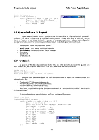 Programação Básica em Java Profa. Patrícia Augustin Jaques 
61 
import java.awt.*; public class FrameDemo { public static void main (String args []) { Frame f = new Frame ("Meu Frame"); f.setSize (200, 200); f.setVisible (true); } } 
8.2 Gerenciadores de Layout 
O Layout dos componentes em um container (Frame ou Panel) pode ser governado por um gerenciador de layout. Este layout irá determinar as posições dos componentes (botões, label, área de texto, etc) em um Frame ou Panel. Os layouts default de Panels e Applets é o FlowLayout e de Frames é o BorderLayout. É possível que o programador determine um outro layout instanciando um novo objeto gerenciador de layouts. Nesta apostila iremos ver os seguintes layouts: FlowLayout: Layout default para Panels e Applets; BorderLayout: Layout default para Frames e Dialogs; GridLayout; CardLayout; GridBagLayout; 
8.2.1 FlowLayout 
O gerenciador FlowLayout posiciona os objetos linha por linha, centralizados na janela. Quando uma linha é preenchida, ele inicia uma nova linha. O FlowLayout possui três métodos construtores: FlowLayout ( ); FlowLayout (int align); FlowLayout (int align, int hgap, int vgap); O parâmetro align permite especificar um novo alinhamento para os objetos. Os valores possíveis para este parâmetro são: FlowLayout.LEFT: Alinhamento à esquerda; FlowLayout.CENTER: Alinhamento centralizado; FlowLayout.RIGHT: Alinhamento à direita; 
Além disso, os parâmetros hgap e vgap permitem especificar o espaçamento horizontal e vertical entre os objetos em pixel. O código abaixo insere quatro botões em um Frame com layout FlowLayout. import java.awt.*; class GerenciadorFlowLayout { public static void main (String args[]) { Frame f = new Frame (); FlowLayout layout = new FlowLayout (FlowLayout.LEFT); f.setLayout (layout); Button b1 = new Button ("um"); Button b2 = new Button ("dois"); Button b3 = new Button ("três"); Button b4 = new Button ("quarto"); f.add (b1); 
f.add (b2); f.add (b3); f.add (b4); f.pack(); f.setVisible (true); 
} }  