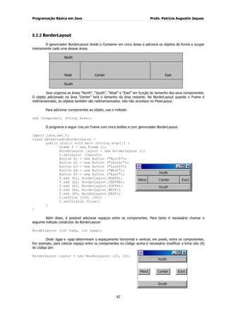 Programação Básica em Java Profa. Patrícia Augustin Jaques 
62 
8.2.2 BorderLayout 
O gerenciador BorderLayout divide o Container em cinco áreas e adiciona os objetos de forma a ocupar inteiramente cada uma dessas áreas. North West Center East South 
Java organiza as áreas “North”, “South”, “West” e “East” em função do tamanho dos seus componentes. O objeto adicionado na área “Center” terá o tamanho da área restante. No BorderLayout quando o Frame é redimensionado, os objetos também são redimensionados. Isto não acontece no FlowLayout. Para adicionar componentes ao objeto, use o método: add (Component, String área); O programa a seguir cria um Frame com cinco botões e com gerenciador BorderLayout. import java.awt.*; class GerenciadorBorderLayout { public static void main (String args[]) { Frame f = new Frame (); BorderLayout layout = new BorderLayout (); f.setLayout (layout); Button b1 = new Button ("North"); 
Button b2 = new Button ("Center"); Button b3 = new Button ("South"); Button b4 = new Button ("West"); Button b5 = new Button ("East"); f.add (b1, BorderLayout.NORTH); f.add (b2, BorderLayout.CENTER); f.add (b3, BorderLayout.SOUTH); f.add (b4, BorderLayout.WEST); f.add (b5, BorderLayout.EAST); f.setSize (200, 100); f.setVisible (true); } } Além disso, é possível adicionar espaços entre os componentes. Para tanto é necessário chamar o seguinte método construtor do BorderLayout: BorderLayout (int hgap, int vgap); Onde hgap e vgap determinam o espaçamento horizontal e vertical, em pixels, entre os componentes. Por exemplo, para colocar espaço entre os componentes no código acima é necessário modificar a linha oito (8) do código por: 
BorderLayout layout = new BorderLayout (20, 20);  