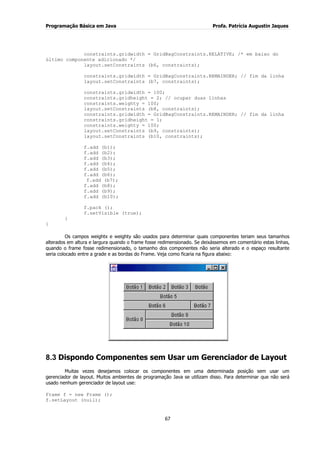 Programação Básica em Java Profa. Patrícia Augustin Jaques 
67 
constraints.gridwidth = GridBagConstraints.RELATIVE; /* em baixo do último componente adicionado */ layout.setConstraints (b6, constraints); constraints.gridwidth = GridBagConstraints.REMAINDER; // fim da linha layout.setConstraints (b7, constraints); constraints.gridwidth = 100; constraints.gridheight = 2; // ocupar duas linhas constraints.weighty = 100; layout.setConstraints (b8, constraints); constraints.gridwidth = GridBagConstraints.REMAINDER; // fim da linha constraints.gridheight = 1; constraints.weighty = 100; layout.setConstraints (b9, constraints); layout.setConstraints (b10, constraints); f.add (b1); f.add (b2); f.add (b3); f.add (b4); f.add (b5); f.add (b6); f.add (b7); f.add (b8); f.add (b9); f.add (b10); f.pack (); f.setVisible (true); } } Os campos weightx e weighty são usados para determinar quais componentes teriam seus tamanhos alterados em altura e largura quando o frame fosse redimensionado. Se deixássemos em comentário estas linhas, quando o frame fosse redimensionado, o tamanho dos componentes não seria alterado e o espaço resultante seria colocado entre a grade e as bordas do Frame. Veja como ficaria na figura abaixo: 
8.3 Dispondo Componentes sem Usar um Gerenciador de Layout 
Muitas vezes desejamos colocar os componentes em uma determinada posição sem usar um gerenciador de layout. Muitos ambientes de programação Java se utilizam disso. Para determinar que não será usado nenhum gerenciador de layout use: Frame f = new Frame (); f.setLayout (null);  