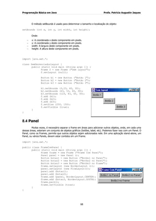 Programação Básica em Java Profa. Patrícia Augustin Jaques 
68 
O método setBounds é usado para determinar o tamanho e localização do objeto: setBounds (int x, int y, int width, int height); Onde: x: A coordenada x deste componente em pixels. y: A coordenada y deste componente em pixels. width: A largura deste componente em pixels. height: A altura deste componente em pixels. 
import java.awt.*; class SemGerenciadorLayout { public static void main (String args []) { Frame f = new Frame ("Sem layout"); f.setLayout (null); Button b1 = new Button ("Botão 1"); Button b2 = new Button ("Botão 2"); Button b3 = new Button ("Botão 3"); 
b1.setBounds (3,23, 60, 30); b2.setBounds (63, 53, 60, 30); b3.setBounds (123, 83, 60, 30); f.add (b1); f.add (b2); f.add (b3); f.setSize (250, 150); f.setVisible (true); } } 
8.4 Panel 
Muitas vezes, é necessário separar o frame em áreas para adicionar outros objetos, onde, em cada uma dessas áreas, estariam um conjunto de objetos gráficos (botões, label, etc). Podemos fazer isso com um Panel. O Panel, como os Frames, permite que outros objetos sejam adicionados nele. Em uma aplicação stand-alone, um Panel, ou vários Panels, devem estar contidos em um Frame. import java.awt.*; public class FrameComPanel { public static void main (String args []) { Frame frame = new Frame ("Frame Com Panel"); Panel panel = new Panel (); Button botao1 = new Button ("Botão1 no Panel"); Button botao2 = new Button ("Botão2 no Panel"); Button botao3 = new Button ("Botão3 no Frame"); frame.setLayout (new BorderLayout ()); 
panel.setLayout (new FlowLayout()); panel.add (botao1); panel.add (botao2); frame.add (panel, BorderLayout.CENTER); frame.add (botao3, BorderLayout.SOUTH); frame.pack(); frame.setVisible (true); } }  