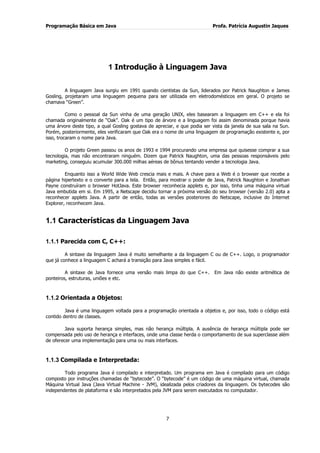 Programação Básica em Java Profa. Patrícia Augustin Jaques 
7 
1 Introdução à Linguagem Java 
A linguagem Java surgiu em 1991 quando cientistas da Sun, liderados por Patrick Naughton e James Gosling, projetaram uma linguagem pequena para ser utilizada em eletrodomésticos em geral. O projeto se chamava “Green”. Como o pessoal da Sun vinha de uma geração UNIX, eles basearam a linguagem em C++ e ela foi chamada originalmente de “Oak”. Oak é um tipo de árvore e a linguagem foi assim denominada porque havia uma árvore deste tipo, a qual Gosling gostava de apreciar, e que podia ser vista da janela de sua sala na Sun. Porém, posteriormente, eles verificaram que Oak era o nome de uma linguagem de programação existente e, por isso, trocaram o nome para Java. O projeto Green passou os anos de 1993 e 1994 procurando uma empresa que quisesse comprar a sua tecnologia, mas não encontraram ninguém. Dizem que Patrick Naughton, uma das pessoas responsáveis pelo marketing, conseguiu acumular 300.000 milhas aéreas de bônus tentando vender a tecnologia Java. Enquanto isso a World Wide Web crescia mais e mais. A chave para a Web é o browser que recebe a página hipertexto e o converte para a tela. Então, para mostrar o poder de Java, Patrick Naughton e Jonathan Payne construíram o browser HotJava. Este browser reconhecia applets e, por isso, tinha uma máquina virtual Java embutida em si. Em 1995, a Netscape decidiu tornar a próxima versão do seu browser (versão 2.0) apta a reconhecer applets Java. A partir de então, todas as versões posteriores do Netscape, inclusive do Internet Explorer, reconhecem Java. 
1.1 Características da Linguagem Java 
1.1.1 Parecida com C, C++: 
A sintaxe da linguagem Java é muito semelhante a da linguagem C ou de C++. Logo, o programador que já conhece a linguagem C achará a transição para Java simples e fácil. A sintaxe de Java fornece uma versão mais limpa do que C++. Em Java não existe aritmética de ponteiros, estruturas, uniões e etc. 
1.1.2 Orientada a Objetos: 
Java é uma linguagem voltada para a programação orientada a objetos e, por isso, todo o código está contido dentro de classes. Java suporta herança simples, mas não herança múltipla. A ausência de herança múltipla pode ser compensada pelo uso de herança e interfaces, onde uma classe herda o comportamento de sua superclasse além de oferecer uma implementação para uma ou mais interfaces. 
1.1.3 Compilada e Interpretada: 
Todo programa Java é compilado e interpretado. Um programa em Java é compilado para um código composto por instruções chamadas de “bytecode”. O “bytecode” é um código de uma máquina virtual, chamada Máquina Virtual Java (Java Virtual Machine - JVM), idealizada pelos criadores da linguagem. Os bytecodes são independentes de plataforma e são interpretados pela JVM para serem executados no computador.  