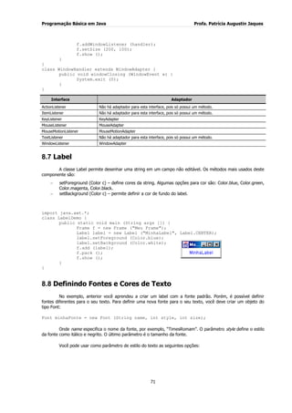 Programação Básica em Java Profa. Patrícia Augustin Jaques 
71 
f.addWindowListener (handler); f.setSize (200, 100); f.show (); } } class WindowHandler extends WindowAdapter { public void windowClosing (WindowEvent e) { System.exit (0); } } Interface Adaptador 
ActionListener 
Não há adaptador para esta interface, pois só possui um método. 
ItemListener 
Não há adaptador para esta interface, pois só possui um método. 
KeyListener 
KeyAdapter 
MouseListener 
MouseAdapter 
MouseMotionListener 
MouseMotionAdapter 
TextListener 
Não há adaptador para esta interface, pois só possui um método. 
WindowListener 
WindowAdapter 
8.7 Label 
A classe Label permite desenhar uma string em um campo não editável. Os métodos mais usados deste componente são: setForeground (Color c) – define cores da string. Algumas opções para cor são: Color.blue, Color.green, Color.magenta, Color.black. setBackground (Color c) – permite definir a cor de fundo do label. 
import java.awt.*; class LabelDemo { public static void main (String args []) { Frame f = new Frame ("Meu Frame"); Label label = new Label ("MinhaLabel", Label.CENTER); 
label.setForeground (Color.blue); label.setBackground (Color.white); f.add (label); f.pack (); f.show (); } } 
8.8 Definindo Fontes e Cores de Texto 
No exemplo, anterior você aprendeu a criar um label com a fonte padrão. Porém, é possível definir fontes diferentes para o seu texto. Para definir uma nova fonte para o seu texto, você deve criar um objeto do tipo Font: Font minhaFonte = new Font (String name, int style, int size); Onde name especifica o nome da fonte, por exemplo, “TimesRomam”. O parâmetro style define o estilo da fonte como itálico e negrito. O último parâmetro é o tamanho da fonte. Você pode usar como parâmetro de estilo do texto as seguintes opções:  