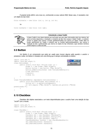 Programação Básica em Java Profa. Patrícia Augustin Jaques 
73 
É possível ainda definir uma nova cor, conhecendo os seus valores RGB. Nesse caso, é necessário criar um objeto do tipo Color: Color minhaCor = new Color (int r, int g, int b); ou Color minhaCor = new Color (int rgb); Entendendo a classe Toolkit A classe Toolkit é uma classe abstrata que você pode usar para obter informações sobre seu sistema, tais como as fontes disponíveis, a resolução e o tamanho da tela. Para acessar o objeto Toolkit , o container (Frame ou applet) deve chamar a função getDefaultToolkit() que retorna um objeto Toolkit. Além da função getFontList() do Toolkit, é possível usar as funções getScreenResolution(), que retorna a resolução da tela e getScreenSize, que retorna um objeto do tipo Dimension, cujas variáveis membros contém largura e a altura da tela. 
8.9 Button 
Um Button é um componente que pode ser usado para invocar alguma ação quando o usuário o pressiona e solta. Um Button é rotulado com uma String que é sempre centralizada no button. 
import java.awt.*; import java.awt.event.*; class ButtonDemo { public static void main (String args []) { Frame f = new Frame ("Meu Frame"); Button button = new Button ("Meu Botão"); button.addActionListener (new TratadorDeBotao()); f.add (button); f.pack(); f.show (); } } class TratadorDeBotao implements ActionListener { public void actionPerformed (ActionEvent e) { String str = e.getActionCommand(); if (str.equals ("Meu Botão")) System.out.println ("Botão pressionado."); } 
} 
8.10 Checkbox 
Checkbox são objetos associados a um texto disponibilizados para o usuário fazer uma seleção do tipo “on/off” com o mouse. import java.awt.*; import java.awt.event.*; class CheckBox { public static void main (String args []) { Frame f = new Frame ("Meu Frame"); Checkbox cb1 = new Checkbox ("Windows"); Checkbox cb2 = new Checkbox ("Solaris"); Checkbox cb3 = new Checkbox ("Mac"); CheckboxHandler handler = new CheckboxHandler(); cb1.addItemListener (handler); cb2.addItemListener (handler);  