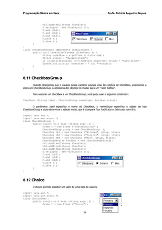 Programação Básica em Java Profa. Patrícia Augustin Jaques 
74 
cb3.addItemListener (handler); f.setLayout (new FlowLayout ()); 
f.add (cb1); f.add (cb2); f.add (cb3); f.pack (); f.show (); } } class CheckboxHandler implements ItemListener { public void itemStateChanged (ItemEvent e) { String nomeItem = e.getItem ().toString(); String estado = "desabilitado"; if (e.getStateChange ()==ItemEvent.SELECTED) estado = "habilitado"; System.out.println (nomeItem + " foi "+estado); } 
} 
8.11 CheckboxGroup 
Quando desejamos que o usuário possa escolher apenas uma das opções de CheckBox, associamos a estes um CheckboxGroup. A aparência dos objetos irá mudar para um “radio button”. Para associar um checkbox a um CheckboxGroup, você pode usar o seguinte construtor: Checkbox (String label, CheckboxGroup nomeGrupo, boolean state); O parâmetro label especifica o nome do Checkbox, o nomeGrupo especifica o objeto do tipo CheckboxGroup e state determina o estado inicial, que é true para ficar habilitado e false caso contrário. import java.awt.*; import java.awt.event.*; class CheckBoxGroup { public static void main (String args []) { Frame f = new Frame ("CheckboxGroup"); CheckboxGroup group = new CheckboxGroup (); Checkbox cb1 = new Checkbox ("Windows", group, true); Checkbox cb2 = new Checkbox ("Solaris", group, true); Checkbox cb3 = new Checkbox ("Mac", group, false); CheckboxHandler handler = new CheckboxHandler(); cb1.addItemListener (handler); cb2.addItemListener (handler); cb3.addItemListener (handler); f.setLayout (new FlowLayout ()); 
f.add (cb1); f.add (cb2); f.add (cb3); f.pack (); f.show (); } 
} 
8.12 Choice 
O choice permite escolher um valor de uma lista de valores. 
import java.awt.*; import java.awt.event.*; class ChoiceDemo { public static void main (String args []) { Frame f = new Frame ("Choice");  