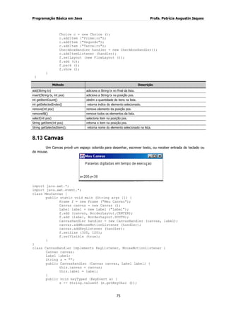 Programação Básica em Java Profa. Patrícia Augustin Jaques 
75 
Choice c = new Choice (); c.addItem ("Primeiro"); c.addItem ("Segundo"); c.addItem ("Terceiro"); CheckboxHandler handler = new CheckboxHandler(); c.addItemListener (handler); f.setLayout (new FlowLayout ()); f.add (c); f.pack (); f.show (); } } Método Descrição 
add(String tx) 
adiciona a String tx no final da lista. 
insert(String tx, int pos) 
adiciona a String tx na posição pos. 
int getItemCount() 
obtém a quantidade de itens na lista. 
int getSelectedIndex() 
retorna índice do elemento selecionado. 
remove(int pos) 
remove elemento da posição pos. 
removeAll() 
remove todos os elementos da lista. 
select(int pos) 
seleciona item na posição pos. 
String getItem(int pos) 
retorna o item na posição pos. 
String getSelectedItem(); 
retorna nome do elemento selecionado na lista. 
8.13 Canvas 
Um Canvas provê um espaço colorido para desenhar, escrever texto, ou receber entrada do teclado ou do mouse. import java.awt.*; import java.awt.event.*; class MeuCanvas { public static void main (String args []) { Frame f = new Frame ("Meu Canvas"); Canvas canvas = new Canvas (); Label label = new Label ("Label"); f.add (canvas, BorderLayout.CENTER); f.add (label, BorderLayout.SOUTH); CanvasHandler handler = new CanvasHandler (canvas, label); canvas.addMouseMotionListener (handler); canvas.addKeyListener (handler); f.setSize (300, 100); f.setVisible (true); } } class CanvasHandler implements KeyListener, MouseMotionListener { Canvas canvas; Label label; String s = ""; public CanvasHandler (Canvas canvas, Label label) { this.canvas = canvas; this.label = label; } public void keyTyped (KeyEvent e) { s += String.valueOf (e.getKeyChar ());  