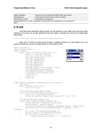 Programação Básica em Java Profa. Patrícia Augustin Jaques 
78 
boolean isEditable( ) 
retorna true se o componente é editável e false caso contrário. 
append(String tx) 
anexa texto tx ao final do texto contido no TextArea. 
insert(String tx, int pos) 
insere texto tx na posição pos. 
replaceRange(String tx, int posI, int posF) 
Substitui o texto contido entre as posições posI e posF pelo texto tx. 
8.16 List 
Uma lista permite apresentar opções textuais que são exibidas em uma região onde vários itens sejam exibidos em uma única vez. As listas apresentam barra de rolagem e permitem que mais de uma opção sejam selecionadas. List l = new List (int tam, boolean múltiplas_escolhas); Onde tam é o número de linhas visíveis da lista e múltiplas_escolhas é um valor boolean que é true quando se deseja que mais de uma opção possam ser selecionadas na lista. import java.awt.*; 
import java.awt.event.*; class ListDemo { public static void main (String args []) { Frame f = new Frame ("List"); List list = new List (4,true); list.add ("Primeiro"); list.add ("Segundo"); list.add ("Terceiro"); list.add ("Quarto"); list.add ("Quinto"); list.add ("Sexto"); Tratador handler = new Tratador (list); list.addItemListener (handler); list.addActionListener (handler); f.setLayout (new FlowLayout ()); f.add (list); f.pack (); f.show (); } } class Tratador implements ItemListener, ActionListener { List list; public Tratador (List list) { this.list = list; } // ActionListener pega duplo clique public void actionPerformed (ActionEvent e) { String str = e.getActionCommand(); System.out.println ("Pegou duplo clique de " + str + "."); } // ItemListener pega clique único public void itemStateChanged (ItemEvent e) { String nomeItem = e.getItem ().toString(); String estado = "desabilitado"; if (e.getStateChange ()==ItemEvent.SELECTED) estado = "habilitado"; System.out.println ("Na itemStateChanged: "+nomeItem + " foi "+estado); int []ind = list.getSelectedIndexes (); String []items = list.getSelectedItems(); for (int i=0; i<ind.length; i++) System.out.println (ind[i] + " " + items[i]); } }  