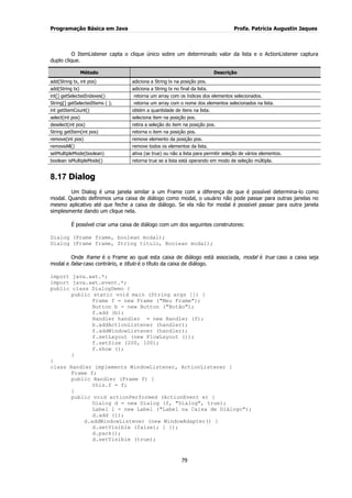 Programação Básica em Java Profa. Patrícia Augustin Jaques 
79 
O ItemListener capta o clique único sobre um determinado valor da lista e o ActionListener captura duplo clique. Método Descrição 
add(String tx, int pos) 
adiciona a String tx na posição pos. 
add(String tx) 
adiciona a String tx no final da lista. 
int[] getSelectedIndexes() 
retorna um array com os índices dos elementos selecionados. 
String[] getSelectedItems ( ); 
retorna um array com o nome dos elementos selecionados na lista. 
int getItemCount() 
obtém a quantidade de itens na lista. 
select(int pos) 
seleciona item na posição pos. 
deselect(int pos) 
retira a seleção do item na posição pos. 
String getItem(int pos) 
retorna o item na posição pos. 
remove(int pos) 
remove elemento da posição pos. 
removeAll() 
remove todos os elementos da lista. 
setMultipleMode(boolean) 
ativa (se true) ou não a lista para permitir seleção de vários elementos. 
boolean isMultipleMode() 
retorna true se a lista está operando em modo de seleção múltipla. 
8.17 Dialog 
Um Dialog é uma janela similar a um Frame com a diferença de que é possível determina-lo como modal. Quando definimos uma caixa de diálogo como modal, o usuário não pode passar para outras janelas no mesmo aplicativo até que feche a caixa de diálogo. Se ela não for modal é possível passar para outra janela simplesmente dando um clique nela. É possível criar uma caixa de diálogo com um dos seguintes construtores: Dialog (Frame frame, boolean modal); Dialog (Frame frame, String titulo, Boolean modal); Onde frame é o Frame ao qual esta caixa de diálogo está associada, modal é true caso a caixa seja modal e false caso contrário, e título é o título da caixa de diálogo. import java.awt.*; import java.awt.event.*; public class DialogDemo { public static void main (String args []) { Frame f = new Frame ("Meu Frame"); Button b = new Button ("Botão"); f.add (b); Handler handler = new Handler (f); b.addActionListener (handler); f.addWindowListener (handler); f.setLayout (new FlowLayout ()); f.setSize (200, 100); f.show (); } } class Handler implements WindowListener, ActionListener { Frame f; public Handler (Frame f) { this.f = f; } public void actionPerformed (ActionEvent e) { Dialog d = new Dialog (f, "Dialog", true); Label l = new Label ("Label na Caixa de Diálogo"); d.add (l); d.addWindowListener (new WindowAdapter() { d.setVisible (false); } }); d.pack(); d.setVisible (true);  