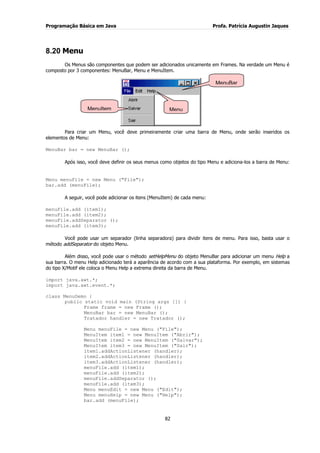Programação Básica em Java Profa. Patrícia Augustin Jaques 
82 
8.20 Menu 
Os Menus são componentes que podem ser adicionados unicamente em Frames. Na verdade um Menu é composto por 3 componentes: MenuBar, Menu e MenuItem. Para criar um Menu, você deve primeiramente criar uma barra de Menu, onde serão inseridos os elementos de Menu: MenuBar bar = new MenuBar (); Após isso, você deve definir os seus menus como objetos do tipo Menu e adiciona-los a barra de Menu: Menu menuFile = new Menu ("File"); bar.add (menuFile); A seguir, você pode adicionar os itens (MenuItem) de cada menu: menuFile.add (item1); menuFile.add (item2); menuFile.addSeparator (); menuFile.add (item3); Você pode usar um separador (linha separadora) para dividir itens de menu. Para isso, basta usar o método addSeparator do objeto Menu. Além disso, você pode usar o método setHelpMenu do objeto MenuBar para adicionar um menu Help a sua barra. O menu Help adicionado terá a aparência de acordo com a sua plataforma. Por exemplo, em sistemas do tipo X/Motif ele coloca o Menu Help a extrema direita da barra de Menu. import java.awt.*; import java.awt.event.*; class MenuDemo { public static void main (String args []) { Frame frame = new Frame (); MenuBar bar = new MenuBar (); Tratador handler = new Tratador (); Menu menuFile = new Menu ("File"); MenuItem item1 = new MenuItem ("Abrir"); MenuItem item2 = new MenuItem ("Salvar"); MenuItem item3 = new MenuItem ("Sair"); item1.addActionListener (handler); item2.addActionListener (handler); item3.addActionListener (handler); menuFile.add (item1); menuFile.add (item2); menuFile.addSeparator (); menuFile.add (item3); Menu menuEdit = new Menu ("Edit"); Menu menuHelp = new Menu ("Help"); bar.add (menuFile); 
MenuBar 
Menu 
MenuItemm  