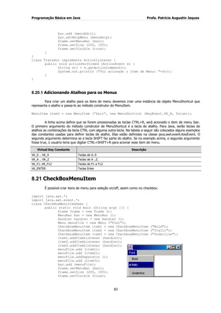 Programação Básica em Java Profa. Patrícia Augustin Jaques 
83 
bar.add (menuEdit); bar.setHelpMenu (menuHelp); frame.setMenuBar (bar); frame.setSize (200, 100); frame.setVisible (true); } } class Tratador implements ActionListener { public void actionPerformed (ActionEvent e) { String str = e.getActionCommand(); System.out.println ("Foi acionado o Item de Menu: "+str); } 
} 
8.20.1 Adicionando Atalhos para os Menus 
Para criar um atalho para os itens de menu devemos criar uma instância de objeto MenuShortcut que representa o atalho e passa-lo ao método construtor do MenuItem. MenuItem item3 = new MenuItem (“Sair”, new MenuShortcut (KeyEvent.VK_R, false)); A linha acima define que se forem pressionadas as teclas CTRL+R, será acionado o item de menu Sair. O primeiro argumento do método construtor de MenuShortcut é a tecla de atalho. Para Java, serão teclas de atalhos as combinações da tecla CTRL com alguma outra tecla. Na tabela a seguir são colocados alguns exemplos das constantes usadas para definir teclas de atalho. Elas estão definidas na classe java.awt.event.KeyEvent. O segundo argumento determina se a tecla SHIFT faz parte do atalho. Se no exemplo acima, o segundo argumento fosse true, o usuário teria que digitar CTRL+SHIFT+R para acionar esse item de menu. Virtual Key Constante Descrição 
VK_0 .. VK_9 
Teclas de 0..9 
VK_A .. VK_Z 
Teclas de A ..Z. 
VK_F1..VK_F12 
Teclas de F1 a F12 
VK_ENTER 
Teclas Enter 
8.21 CheckBoxMenuItem 
É possível criar itens de menu para seleção on/off, assim como no checkbox. import java.awt.*; import java.awt.event.*; class CheckBoxMenuItemDemo { public static void main (String args []) { Frame frame = new Frame (); MenuBar bar = new MenuBar (); Handler handler = new Handler (); Menu menuFile = new Menu ("Font"); CheckboxMenuItem item1 = new CheckboxMenuItem ("Bold"); CheckboxMenuItem item2 = new CheckboxMenuItem ("Italic"); CheckboxMenuItem item3 = new CheckboxMenuItem ("Underline"); item1.addItemListener (handler); item2.addItemListener (handler); 
item3.addItemListener (handler); menuFile.add (item1); menuFile.add (item2); menuFile.addSeparator (); menuFile.add (item3); bar.add (menuFile); frame.setMenuBar (bar); frame.setSize (200, 100); frame.setVisible (true);  