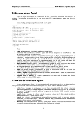 Programação Básica em Java Profa. Patrícia Augustin Jaques 
88 
9.3 Carregando um Applet 
Como um applet é executado em um browser, ele não é inicializado diretamente por uma linha de comando. Para executar um applet deve-se criar um arquivo HTML especificando o applet que deve ser carregado. Existe uma tag applet para especificar chamada de um applet: <applet code=”appletFile.class” width=largura em pixels da janela do applet height=altura em pixels da janela do applet [codebase=URL] [archive=listaDeArquivos] [alt=textoAlternativo] [align=alinhamento] [vspace=pixels] [hspace=pixels] > [<param name=atributo1 value=valor1>] [<param name=atributo2 value=valor2>] ... [TextoHTML alternativo] </applet> Onde: code: Nome do arquivo .class que é subclasse da classe Applet. codebase: URL do diretório que contém o applet. Este atributo não precisa ser especificado se a URL do applet é a mesma do documento HTML. archive: Contém a lista de classes (.class) e outros recursos (por ex., figura, som) separados por “,”. Ao invés disso, é possível conter o nome do arquivo compactado que contém todos os fontes necessários. A vantagem do arquivo compactado é que ao invés de ele criar um socket para cada arquivo, ele traz todos em único socket. Java suporta os tipos compactados “‟.zip” e “.jar” (gerado pelo JDK). Para compactar um arquivo “.jar” use o comando: “jar cvf minhasClasses.jar * .class” width e height: especifica a altura e largura da área de exibição do applet. Mesmo que seja definido outro tamanho o método setSize, este é o usado para exibição do applet no browser. alt: Este texto é exibido se o browser entende a tag applet, mas não pode executar applets. name: Nome do applet. Usado para que o applet possa comunicar com outros applets. align: Este atributo especifica o alinhamento do applet na página HTML. Pode ser: left, right, top, bottom, texttop, middle, absmiddle, baseline e absbottom. vspace e hspace: Estes parâmetros especificam o número de pixels acima e abaixo do applet (vspace) e em cada lado do applet (hspace). <param name = value= >: Especifica parâmetros que serão lidos no applet pelo método getParameter() no método init() do applet. 
9.4 O Ciclo de Vida de um Applet 
Em uma aplicação stand-alone, a JVM começa a execução pelo método main(). Em um applet, porém, a execução é iniciada pelo método construtor e depois passa para alguns métodos definidos. São eles: init(): Após a execução do construtor, o browser chama o método init(). Este método é chamado apenas na primeira vez que o applet é iniciado. Geralmente, este método é usado para ler parâmetros da página HTML (getParameter()), adicionar componentes de interface (GUI) e definir um novo gerenciador de Layout. start(): Após a execução do método init() é chamado o método start(). Este método também e chamado toda vez que o applet torna-se visível. stop(): Este método é chamado toda vez que o applet deixar de ser visível, por exemplo, quando é minimizado ou quando outra página é chamada. O método stop( ) também é chamado imediatamente antes do método destroy( ) descrito a seguir. destroy(): Este método é chamado quando o applet deverá terminar a sua execução, liberando todos os recursos alocados, por exemplo, quando o browser finaliza a sua execução.  