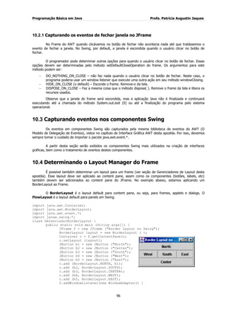 Programação Básica em Java Profa. Patrícia Augustin Jaques 
96 
10.2.1 Capturando os eventos de fechar janela no JFrame 
No Frame do AWT quando clicávamos no botão de fechar não acontecia nada até que tratássemos o evento de fechar a janela. No Swing, por default, a janela é escondida quando o usuário clicar no botão de fechar. O programador pode determinar outras opções para quando o usuário clicar no botão de fechar. Essas opções devem ser determinadas pelo método setDefaultCloseOperation do frame. Os argumentos para este método podem ser: DO_NOTHING_ON_CLOSE – não faz nada quando o usuário clicar no botão de fechar. Neste caso, o programa poderia usar um window listener que execute uma outra ação em seu método windowClosing. HIDE_ON_CLOSE (o default) – Esconde o frame. Remove-o da tela. DISPOSE_ON_CLOSE – Faz a mesma coisa que o método dispose( ). Remove o frame da tela e libera os recursos usados. 
Observe que a janela do frame será escondida, mas a aplicação Java não é finalizada e continuará executando até a chamada do método System.out.exit (0) ou até a finalização do programa pelo sistema operacional. 
10.3 Capturando eventos nos componentes Swing 
Os eventos em componentes Swing são capturados pela mesma biblioteca de eventos do AWT (O Modelo de Delegação de Eventos), vistos no capítulo de Interface Gráfica AWT desta apostila. Por isso, devemos sempre tomar o cuidado de importar o pacote java.awt.event.*. A partir desta seção serão exibidos os componentes Swing mais utilizados na criação de interfaces gráficas, bem como o tratamento de eventos destes componentes. 
10.4 Determinando o Layout Manager do Frame 
É possível também determinar um layout para um frame (ver seção de Gerenciadores de Layout desta apostila). Esse layout deve ser aplicado ao content pane, assim como os componentes (botões, labels, etc) também devem ser adicionados ao content pane do JFrame. No exemplo abaixo, estamos aplicando um BorderLayout ao Frame. O BorderLayout é o layout default para content pane, ou seja, para frames, applets e dialogs. O FlowLayout é o layout default para panels em Swing. import java.awt.Container; import java.awt.BorderLayout; import java.awt.event.*; import javax.swing.*; class GerenciadorBorderLayout { public static void main (String args[]) { JFrame f = new Jframe ("Border Layout no Swing"); BorderLayout layout = new BorderLayout ( ); 
Container c = f.getContentPane(); c.setLayout (layout); JButton b1 = new JButton ("North"); JButton b2 = new JButton ("Center"); JButton b3 = new JButton ("South"); JButton b4 = new JButton ("West"); JButton b5 = new JButton ("East"); c.add (BorderLayout.NORTH, b1); c.add (b2, BorderLayout.SOUTH); c.add (b3, BorderLayout.CENTER); c.add (b4, BorderLayout.WEST); c.add (b5, BorderLayout.EAST); f.addWindowListener(new WindowAdapter() {  