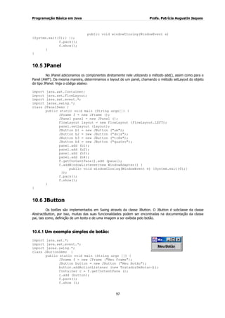 Programação Básica em Java Profa. Patrícia Augustin Jaques 
97 
public void windowClosing(WindowEvent e) {System.exit(0);} }); f.pack(); f.show(); } } 
10.5 JPanel 
No JPanel adicionamos os componentes diretamente nele utilizando o método add(), assim como para o Panel (AWT). Da mesma maneira, determinamos o layout de um panel, chamando o método setLayout do objeto do tipo JPanel. Veja o código abaixo: import java.awt.Container; import java.awt.FlowLayout; import java.awt.event.*; import javax.swing.*; class JPanelDemo { public static void main (String args[]) { JFrame f = new JFrame (); JPanel panel = new JPanel (); FlowLayout layout = new FlowLayout (FlowLayout.LEFT); panel.setLayout (layout); JButton b1 = new JButton ("um"); JButton b2 = new JButton ("dois"); JButton b3 = new JButton ("três"); JButton b4 = new JButton ("quatro"); panel.add (b1); panel.add (b2); panel.add (b3); panel.add (b4); f.getContentPane().add (panel); f.addWindowListener(new WindowAdapter() { public void windowClosing(WindowEvent e) {System.exit(0);} }); f.pack(); f.show(); } } 
10.6 JButton 
Os botões são implementados em Swing através da classe JButton. O JButton é subclasse da classe AbstractButton, por isso, muitas das suas funcionalidades podem ser encontradas na documentação da classe pai, tais como, definição de um texto e de uma imagem a ser exibida pelo botão. 
10.6.1 Um exemplo simples de botão: 
import java.awt.*; import java.awt.event.*; import javax.swing.*; class JButtonDemo { public static void main (String args []) { JFrame f = new JFrame ("Meu Frame"); JButton button = new JButton ("Meu Botão"); button.addActionListener (new TratadorDeBotao()); Container c = f.getContentPane (); c.add (button); f.pack(); f.show ();  