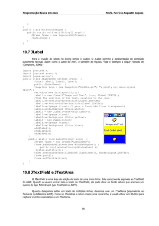 Programação Básica em Java Profa. Patrícia Augustin Jaques 
99 
} } public class ButtonComImagem { public static void main(String[] args) { JFrame frame = new SeparateGUIFrame(); frame.show(); } 
} 
10.7 JLabel 
Para a criação de labels no Swing temos o JLabel. O JLabel permite a apresentação de conteúdo puramente textual, assim como o Label do AWT, e também de figuras. Veja o exemplo a seguir retirado de (Campione, 2000): import java.awt.*; import java.awt.event.*; import javax.swing.*; public class JLabelDemo extends JPanel { JLabel label1, label2, label3; public JLabelDemo() { ImageIcon icon = new ImageIcon("middle.gif", "a pretty but meaningless splat"); setLayout(new GridLayout(3,1)); label1 = new JLabel("Image and Text", icon, JLabel.CENTER); //Set the position of the text, relative to the icon: label1.setVerticalTextPosition(JLabel.BOTTOM); label1.setHorizontalTextPosition(JLabel.CENTER); label1.setOpaque (true); // para o fundo não ficar transparente label1.setBackground (Color.white); label2 = new JLabel("Text-Only Label"); 
label2.setOpaque (true); label2.setBackground (Color.yellow); label3 = new JLabel(icon); label3.setOpaque (true); label3.setBackground (Color.blue); add(label1); add(label2); add(label3); } public static void main(String[] args) { JFrame frame = new JFrame("LabelDemo"); frame.addWindowListener(new WindowAdapter() { public void windowClosing(WindowEvent e) {System.exit(0);}}); frame.getContentPane().add(new JLabelDemo(), BorderLayout.CENTER); frame.pack(); frame.setVisible(true); } } 
10.8 JTextField e JTextArea 
O JTextField é uma área de edição de texto de uma única linha. Este componente eqüivale ao TextField do AWT. Quando o usuário entrar todo o texto no JTextField, ele pode clicar no botão return que acionará um evento do tipo ActionEvent (ver TextField no AWT). Quando desejamos editar um texto de múltiplas linhas, devemos usar um JTextArea (equivalente ao TextArea da biblioteca AWT). Como no JTextArea o return insere uma nova linha, é usual utilizar um JButton para capturar eventos associados a um JTextArea.  