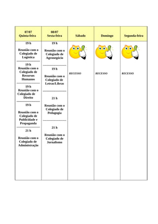 07/07                  08/07
 Quinta-feira            Sexta-feira            Sábado      Domingo    Segunda-feira

       19 h                 19 h

  Reunião com o          Reunião com o
   Colegiado de           Colegiado de
     Logística            Agronegócio
----------------------
        19 h           ----------------------
  Reunião com o                19 h
   Colegiado de                               RECESSO    RECESSO      RECESSO
     Recursos            Reunião com o
     Humanos             Colegiado de
----------------------   Letras/Libras
        19 h
  Reunião com o ----------------------
 Colegiado de
       Direito                 21 h
----------------------
        19 h             Reunião com o
                          Colegiado de
  Reunião com o            Pedagogia
   Colegiado de
  Publicidade e        ----------------------
   Propaganda
----------------------         21 h
        21 h
                         Reunião com o
  Reunião com o           Colegiado de
  Colegiado de             Jornalismo
  Administração
 