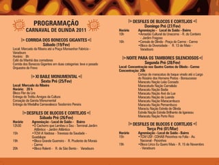 DESFILES DE BLOCOS E CORTEJOS
               PROGRAMAÇÃO                                                       Domingo Pré (27/Fev)
          CARNAVAL DE OLINDA 2011                                Horário      Agremiação - Local de Saída - Bairro
                                                                 10h          •Arrastão Cultural da Unacomo - R. do Cordeiro
                                                                               - Jardim Fragoso
          CORRIDA DOS BONECOS GIGANTES                           16h          •Ceroula de Olinda - Praça do Carmo - Carmo
                  Sábado (19/Fev)                                             •Bloco da Diversidade - R. 13 de Maio -
Local: Mercado da Ribeira até a Praça Monsenhor Fabrício -                     Varadouro
Varadouro
Horário: 8h                                                            NOITE PARA OS TAMBORES SILENCIOSOS
Café da Manhã dos corredores
Corrida dos Bonecos Gigantes em duas categorias: leve e pesado                  Segunda Pré (28/Fev)
Orquestra de Frevo                                               Local: Concentração nos Quatro Cantos de Olinda - Carmo
                                                                 Concentração: 20h
                                                                              Cortejo de maracatus de baque virado até o Largo
                XI BAILE MONUMENTAL                                           do Rosário dos Homens Pretos - Bonsucesso
                   Sexta Pré (25/Fev)                                         Maracatu Nação Leão Coroado
Local: Mercado da Ribeira                                                     Maracatudo Nação Camaleão
Horário: 20 h                                                                 Maracatu Nação Badia
Bloco Flor da Lira                                                            Maracatu Nação Axé da Lua
Entrega do Troféu Amigos da Cultura                                           Maracatu Nação de Luanda
Coroação da Garota Monumental                                                 Maracatu Nação Maracambuco
Entrega da Medalha Carnavalesco Teodomiro Pereira                             Maracatu Nação Pernambuco
                                                                              Maractu Nação Estrela de Olinda
          DESFILES DE BLOCOS E CORTEJOS                                       Estrela Nação Estrela Brilhante de Igarassu
                 Sábado Pré (26/Fev)                                          Maracatu Nação Porto Rico
Horário      Agremiação - Local de Saída - Bairro
12h30        •O Cachorro que Lambeu o Seu - Terminal Jardim                DESFILES DE BLOCOS E CORTEJOS
               Atlântico - Jardim Atlântico                                       Terça Pré (01/Mar)
15h          •TCM A Vaidosa - Travessa da Saudade -              Horário      Agremiação - Local de Saída - Bairro
             Guadalupe                                           15h          •TCM USF- COHAB Peixinhos na Folia - Av.
19h          •Bloco Grande Guerreiro - R. Prudente de Morais                   Nacional - Peixinhos
             - Carmo                                             19h          •Bloco Lírico Eu Quero Mais - R. 15 de Novembro
20h          •Bloco Rolenti - R. de São Bento - Varadouro                      - Varadouro
 