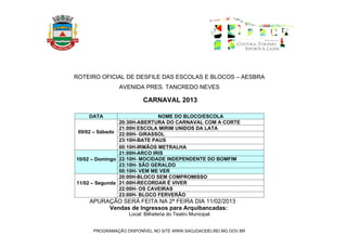 ROTEIRO OFICIAL DE DESFILE DAS ESCOLAS E BLOCOS – AESBRA
              AVENIDA PRES. TANCREDO NEVES

                        CARNAVAL 2013

    DATA                      NOME DO BLOCO/ESCOLA
                20:30H-ABERTURA DO CARNAVAL COM A CORTE
                21:00H ESCOLA MIRIM UNIDOS DA LATA
 09/02 – Sábado 22:00H- GIRASSOL
                23:10H-BATE PAUS
                00:10H-IRMÃOS METRALHA
                21:00H-ARCO IRIS
10/02 – Domingo 22:10H- MOCIDADE INDEPENDENTE DO BOMFIM
                23:10H- SÃO GERALDO
                00:10H- VEM ME VER
                20:00H-BLOCO SEM COMPROMISSO
11/02 – Segunda 21:00H-RECORDAR É VIVER
                22:00H- OS CAVEIRAS
                23:00H- BLOCO FERVERÃO
    APURAÇÃO SERÁ FEITA NA 2ª FEIRA DIA 11/02/2013
         Vendas de Ingressos para Arquibancadas:
                  Local: Bilheteria do Teatro Municipal


     PROGRAMAÇÃO DISPONÍVEL NO SITE WWW.SAOJOAODELREI.MG.GOV.BR
 