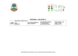 SEGUNDA – DIA 04/02/13.
        Bloco Deixe o Mundo Girar
                                                             Pça. Guilherme Milward   Concentração – 19h
 04/02                              Pça. Guilherme Milward
        Beto                                                 R. Ribeiro Bastos        Saída – 23:30h
Segunda                             Bairro do Bonfim
        9952-9259                                            Lg. de São Francisco     Término – 01h




                    PROGRAMAÇÃO DISPONÍVEL NO SITE WWW.SAOJOAODELREI.MG.GOV.BR
 