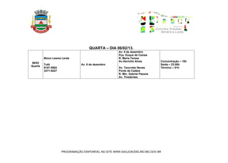 QUARTA – DIA 06/02/13.
                                                      Av. 8 de dezembro
                                                      Pça. Duque de Caxias
         Bloco Lesma Lerda                            R. Maria Tereza
                                                      Av.Hermílio Alves        Concentração – 18h
06/02
         Tutti                  Av. 8 de dezembro                              Saída – 23:00h
Quarta
         9107-5902                                    Av. Tancredo Neves       Término – 01h
         3371:6227                                    Ponte da Cadeia
                                                      R. Min. Gabriel Passos
                                                      Av. Tiradentes




                     PROGRAMAÇÃO DISPONÍVEL NO SITE WWW.SAOJOAODELREI.MG.GOV.BR
 