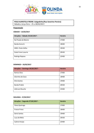 16
Programação
SÁBADO – 25/02/2017
Atrações – Sábado 25|02|2017 - Horário
Na Pisada do Mestre 17h00
Banda Avisa lá 18h00
GRES. Preto Velho 19h30
Duda Frevo Luxuria 20h30
Rodrigo Raposo 22h00
DOMINGO – 26/02/2017
Atrações – Domingo 26|02|2017 - Horário
Ramos Silva 17h00
Glorinha do Coco 18h00
Diná Santos 19h00
Banda Praktá 20h30
Jeferson Rouche 22h00
SEGUNDA - 27/02/2017
Atrações – Segunda 27|02|2017 - Horário
Ylana Queiroga 17h00
France Frevo 18h00
Dario Santos 19h00
Luca de Melo 20h30
Cylene Araújo 22h00
POLO AURISTELA FREIRE (Salgadinho/Rua Severino Pereira)
Sábado a terça-feira – 25 a 28/02/2017.
 