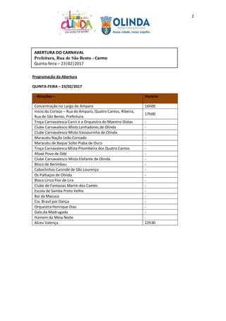 2
Programação da Abertura
QUINTA-FEIRA – 23/02/2017
- Atrações – Horário
Concentração no Largo do Amparo 16h00
Início do Cortejo – Rua do Amparo, Quatro Cantos, Ribeira,
Rua de São Bento, Prefeitura.
17h00
Troça Carnavalesca Cariri e a Orquestra do Maestro Oséas -
Clube Carnavalesco Misto Lenhadores de Olinda -
Clube Carnavalesco Misto Vassourinha de Olinda -
Maracatu Nação Leão Coroado -
Maracatu de Baque Solto Piaba de Ouro -
Troça Carnavalesca Mista Pitombeira dos Quatro Cantos -
Afoxé Povo de Odé -
Clube Carnavalesco Misto Elefante de Olinda -
Bloco de Berimbau -
Caboclinhos Canindé de São Lourenço -
Os Palhaços de Olinda -
Bloco Lírico Flor de Lira -
Clube de Fantasias Marim dos Caetés -
Escola de Samba Preto Velho -
Boi da Macuca -
Cia. Brasil por Dança -
Orquestra Henrique Dias -
Galo da Madrugada -
Homem da Meia-Noite -
Alceu Valença 22h30
ABERTURA DO CARNAVAL
Prefeitura, Rua de São Bento - Carmo
Quinta-feira – 23|02|2017
 