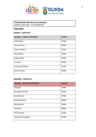 3
Programação
SÁBADO – 25/02/2017
Atrações – Sábado 25|02|2017 - Horário
André Alves 15h00
Banda Karona 16h00
Zinho e Paulina 17h00
Banda Black 18h00
Diego Cabral 19h00
É o Jeito 20h00
Faringes da Paixão 21h00
Alceu Valença 22h00
DOMINGO – 26/02/2017
Atrações – Domingo 26|02|2017 - Horário
Mangaio 15h00
Abusados Elétricos 16h00
Sexto Sereno 17h00
Banda Vou Zuar 18h00
Renato Pires 19h00
Deniz Raz 20h00
Almir Rouche 21h00
Allejandro Swingado 22h00
POLO BAJADO (Rio Doce/ Vila Olímpica)
Sábado e Domingo – 25 e 26/02/2017
 