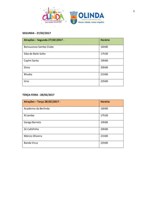 5
SEGUNDA - 27/02/2017
Atrações – Segunda 27|02|2017 - Horário
Bonsucesso Samba Clube 16h00
Siba de Baile Solto 17h30
Capim Santo 19h00
Etnia 20h00
Rhudia 21h00
Grio 22h00
TERÇA-FEIRA - 28/02/2017
Atrações – Terça 28|02|2017 - Horário
Academia da Berlinda 16h00
N’zambe 17h30
Ganga Barreto 19h00
Zé Cafofinho 20h00
Márcio Oliveira 21h00
Banda Viruz 22h00
 