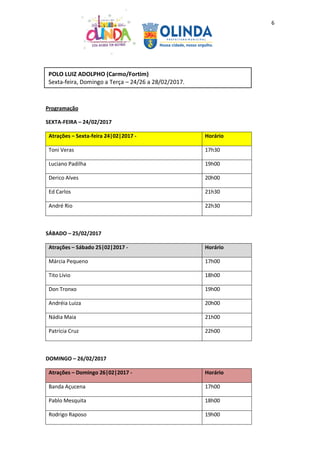 6
Programação
SEXTA-FEIRA – 24/02/2017
Atrações – Sexta-feira 24|02|2017 - Horário
Toni Veras 17h30
Luciano Padilha 19h00
Derico Alves 20h00
Ed Carlos 21h30
André Rio 22h30
SÁBADO – 25/02/2017
Atrações – Sábado 25|02|2017 - Horário
Márcia Pequeno 17h00
Tito Lívio 18h00
Don Tronxo 19h00
Andréia Luiza 20h00
Nádia Maia 21h00
Patrícia Cruz 22h00
DOMINGO – 26/02/2017
Atrações – Domingo 26|02|2017 - Horário
Banda Açucena 17h00
Pablo Mesquita 18h00
Rodrigo Raposo 19h00
POLO LUIZ ADOLPHO (Carmo/Fortim)
Sexta-feira, Domingo a Terça – 24/26 a 28/02/2017.
 