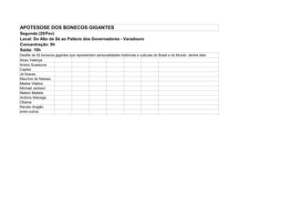 APOTESOSE DOS BONECOS GIGANTES
Segunda (20/Fev)
Local: Do Alto da Sé ao Palácio dos Governadores - Varadouro
Concentração: 9h
Saída: 10h
Desfile de 50 bonecos gigantes que representam personalidades históricas e culturais do Brasil e do Mundo dentre eles:
Alceu Valença
Ariano Suassuna
Capiba
Jô Soares
Maurício de Nassau
Mestre Vitalino
Michael Jackson
Nelson Madela
Antônio Nóbrega
Obama
Renato Aragão
entre outros
 