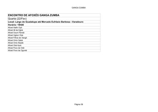 GANGA ZUMBA



ENCONTRO DE AFOXÉS GANGA ZUMBA
Quarta (22/Fev)
Local: Largo do Guadalupe até Mercado Eufrásio Barbosa - Varadouro
Horário: 19h00
Afoxé Alafin Oyó
Afoxé Ilê de Egbá
Afoxé Oxum Pandá
Afoxé Ogbon Obá
Afoxé Filhos de Xangô
Afoxé Omin Sabá
Afoxé Omó Abadé
Afoxé Obá Ayrá
Afoxé Povo de Odé
Afoxé Povo de Ogunté




                                                          Página 38
 