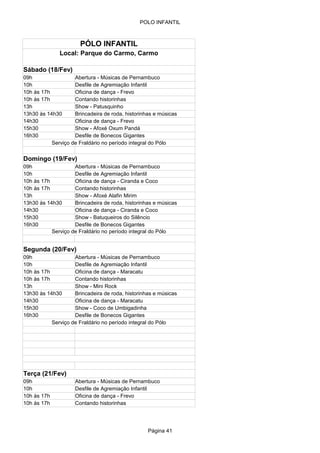 POLO INFANTIL



                      PÓLO INFANTIL
              Local: Parque do Carmo, Carmo

Sábado (18/Fev)
09h                 Abertura - Músicas de Pernambuco
10h                 Desfile de Agremiação Infantil
10h às 17h          Oficina de dança - Frevo
10h às 17h          Contando historinhas
13h                 Show - Patusquinho
13h30 às 14h30      Brincadeira de roda, historinhas e músicas
14h30               Oficina de dança - Frevo
15h30               Show - Afoxé Oxum Pandá
16h30               Desfile de Bonecos Gigantes
           Serviço de Fraldário no período integral do Pólo


Domingo (19/Fev)
09h                 Abertura - Músicas de Pernambuco
10h                 Desfile de Agremiação Infantil
10h às 17h          Oficina de dança - Ciranda e Coco
10h às 17h          Contando historinhas
13h                 Show - Afoxé Alafin Mirim
13h30 às 14h30      Brincadeira de roda, historinhas e músicas
14h30               Oficina de dança - Ciranda e Coco
15h30               Show - Batuqueiros do Silêncio
16h30               Desfile de Bonecos Gigantes
           Serviço de Fraldário no período integral do Pólo


Segunda (20/Fev)
09h                 Abertura - Músicas de Pernambuco
10h                 Desfile de Agremiação Infantil
10h às 17h          Oficina de dança - Maracatu
10h às 17h          Contando historinhas
13h                 Show - Mini Rock
13h30 às 14h30      Brincadeira de roda, historinhas e músicas
14h30               Oficina de dança - Maracatu
15h30               Show - Coco de Umbigadinha
16h30               Desfile de Bonecos Gigantes
           Serviço de Fraldário no período integral do Pólo




Terça (21/Fev)
09h                 Abertura - Músicas de Pernambuco
10h                 Desfile de Agremiação Infantil
10h às 17h          Oficina de dança - Frevo
10h às 17h          Contando historinhas




                                                  Página 41
 