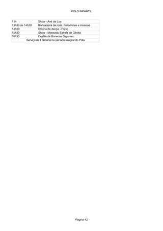 POLO INFANTIL


13h                 Show - Axé da Lua
13h30 às 14h30      Brincadeira de roda, historinhas e músicas
14h30               Oficina de dança - Frevo
15h30               Show - Maracatu Estrela de Olinda
16h30               Desfile de Bonecos Gigantes
           Serviço de Fraldário no período integral do Pólo




                                                  Página 42
 