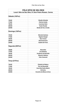 Pólo Sítio de Seu Reis



                   PÓLO SÍTIO DE SEU REIS
        Local: Sítio de Seu Reis, R. Dom Pedro Rosser, Carmo

Sábado (18/Fev)

15h20                                     Cláudio Almeida
17h00                                      Patrícia Falcão
18h40                                      Lourenço Gato
20H20                                       Paulo Pecado
22H00                                   Banda de Pau e Corda

Domingo (19/Fev)

15h20                                      Marcelo Santana
17h00                                      Rogério Rangel
18h40                                        Don Tronxo
20H20                                      Nonô Germano
22H00                                      Capital do Frevo

Segunda (20/Fev)

15h20                                        Muzambo
17h00                                       Zé Cafofinho
18h40                                   Academia da Berlinda
20H20                                     Maestro Adelmo
22H00                                      Vitor Camaroti

Terça (21/Fev)

15h20                                    Cláudio da Rabeca
17h00                                     Flor de Muçambê
18h40                                  Coral São Pedro Mártir
20H20                                          Ed Carlos
22H00                                 Encontro de Blocos Líricos




                                      Página 43
 